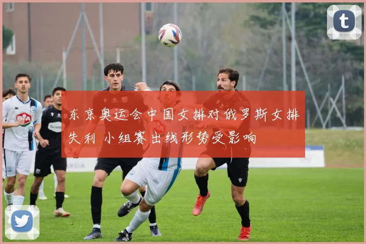 东京奥运会中国女排对俄罗斯女排失利 小组赛出线形势受影响