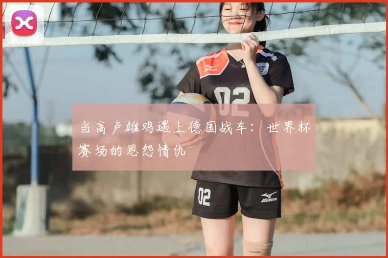 当高卢雄鸡遇上德国战车：世界杯赛场的恩怨情仇
