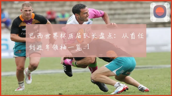 巴西世界杯历届队长盘点：从首任到近年领袖一览_1