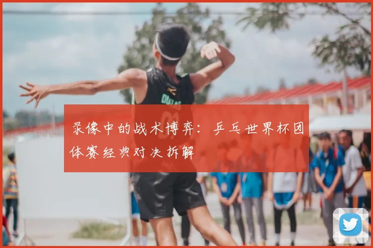 录像中的战术博弈:乒乓世界杯团体赛经典对决拆解
