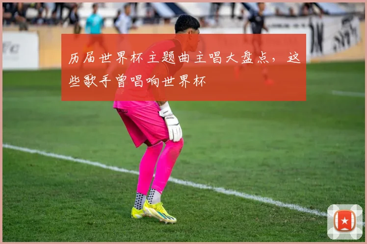 历届世界杯主题曲主唱大盘点，这些歌手曾唱响世界杯