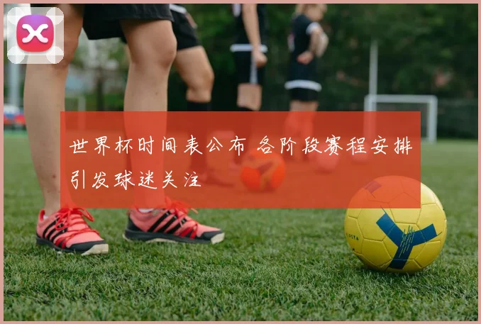 世界杯时间表公布 各阶段赛程安排引发球迷关注