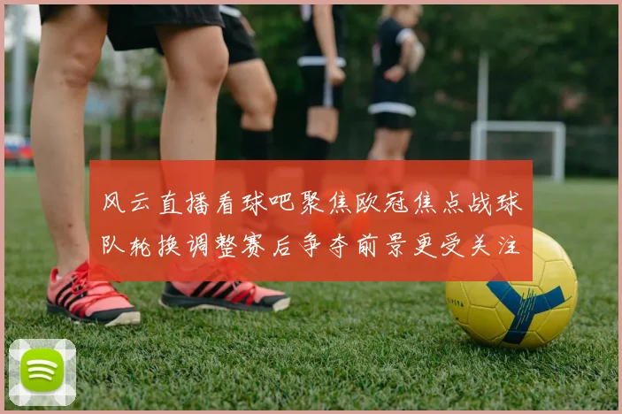 风云直播看球吧聚焦欧冠焦点战球队轮换调整赛后争夺前景更受关注