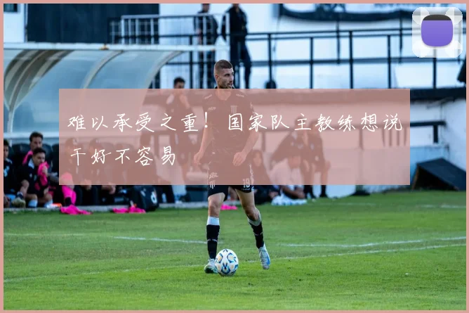 难以承受之重！国家队主教练想说干好不容易